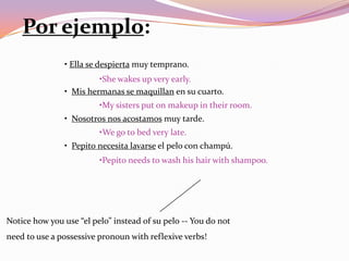 Por ejemplo:
               • Ella se despierta muy temprano.
                        •She wakes up very early.
               • Mis hermanas se maquillan en su cuarto.
                         •My sisters put on makeup in their room.
               • Nosotros nos acostamos muy tarde.
                         •We go to bed very late.
               • Pepito necesita lavarse el pelo con champú.
                         •Pepito needs to wash his hair with shampoo.




Notice how you use “el pelo” instead of su pelo -- You do not
need to use a possessive pronoun with reflexive verbs!
 
