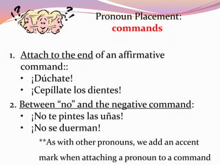 Pronoun Placement:
                       commands

1. Attach to the end of an affirmative
   command::
   • ¡Dúchate!
   • ¡Cepíllate los dientes!
2. Between “no” and the negative command:
   • ¡No te pintes las uñas!
   • ¡No se duerman!
      **As with other pronouns, we add an accent
      mark when attaching a pronoun to a command
 