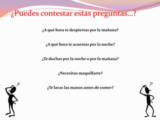 ¿Puedes contestar estas preguntas…?
        ¿A qué hora te despiertas por la mañana?


         ¿A qué hora te acuestas por la noche?


        ¿Te duchas por la noche o por la mañana?


                ¿Necesitas maquillarte?


          ¿Te lavas las manos antes de comer?
 