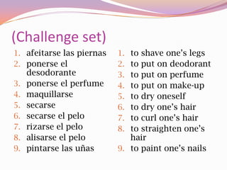 (Challenge set)
1. afeitarse las piernas   1. to shave one’s legs
2. ponerse el              2. to put on deodorant
     desodorante           3. to put on perfume
3.   ponerse el perfume    4. to put on make-up
4.   maquillarse           5. to dry oneself
5.   secarse               6. to dry one’s hair
6.   secarse el pelo       7. to curl one’s hair
7.   rizarse el pelo       8. to straighten one’s
8.   alisarse el pelo         hair
9.   pintarse las uñas     9. to paint one’s nails
 