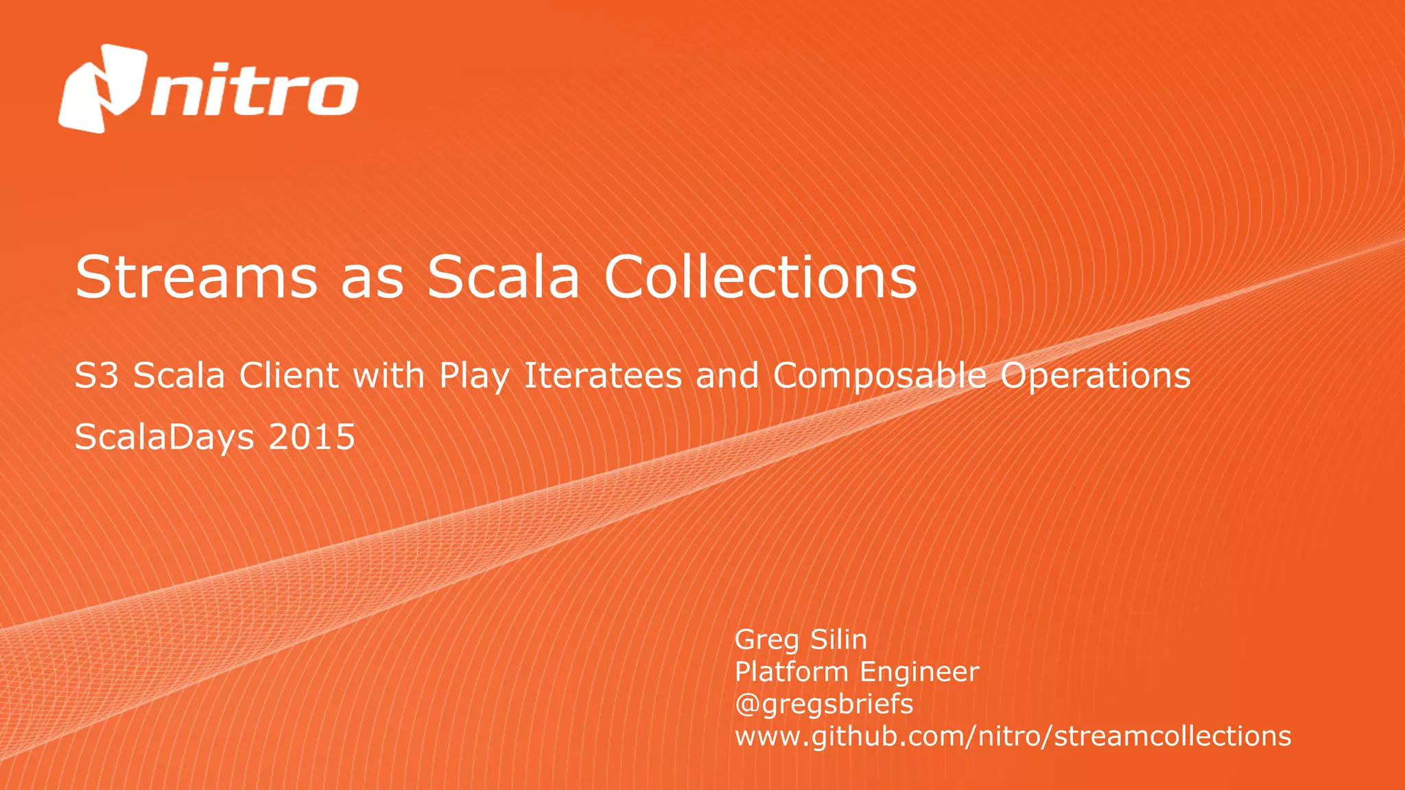 Streams as Scala Collections
S3 Scala Client with Play Iteratees and Composable Operations
Greg Silin
Platform Engineer
@gregsbriefs
www.github.com/nitro/streamcollections
ScalaDays 2015
 