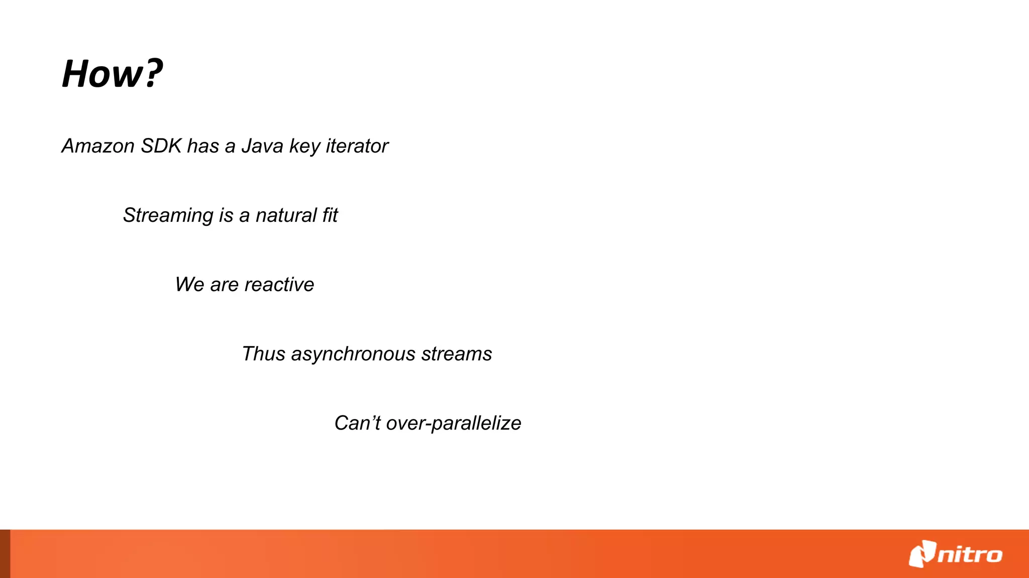 How?
Streaming is a natural fit
Amazon SDK has a Java key iterator
Thus asynchronous streams
We are reactive
Can’t over-parallelize
 