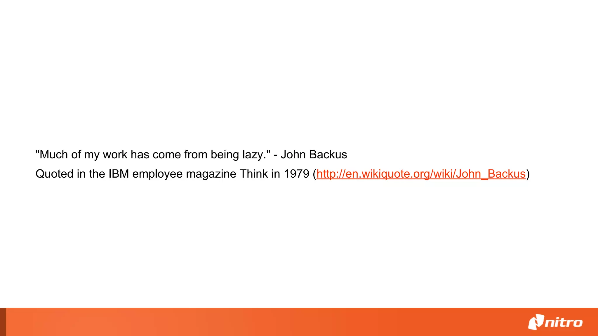 "Much of my work has come from being lazy." - John Backus
Quoted in the IBM employee magazine Think in 1979 (http://en.wikiquote.org/wiki/John_Backus)
 