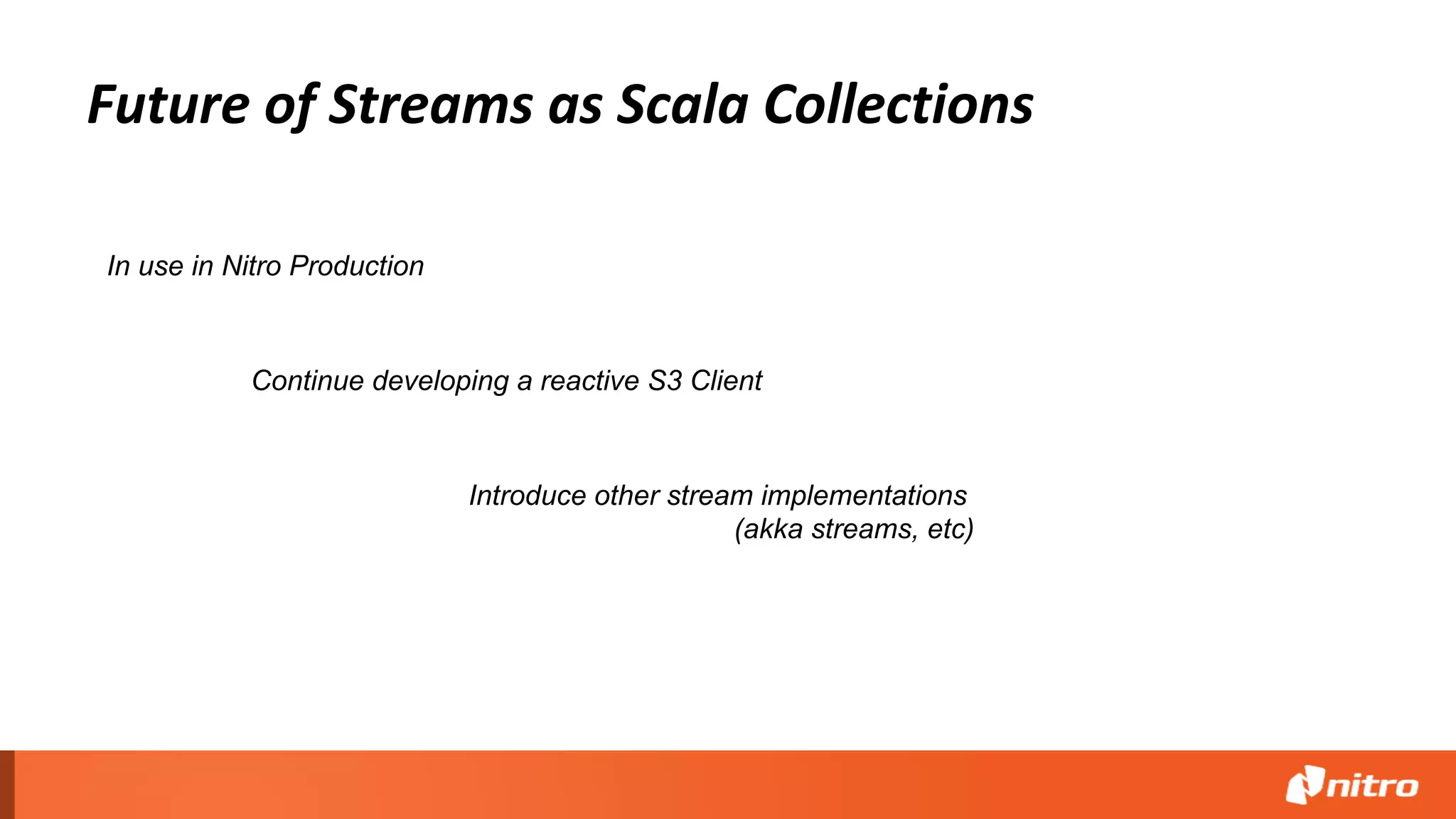 Future of Streams as Scala Collections
Continue developing a reactive S3 Client
In use in Nitro Production
Introduce other stream implementations
(akka streams, etc)
 