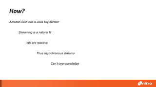 How?
Streaming is a natural fit
Amazon SDK has a Java key iterator
Thus asynchronous streams
We are reactive
Can’t over-parallelize
 