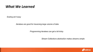 What We Learned
Iteratees are good for traversing large volume of data
Programming iteratees can get a bit tricky
Scaling ain’t easy
Stream Collections abstraction makes streams simple
 