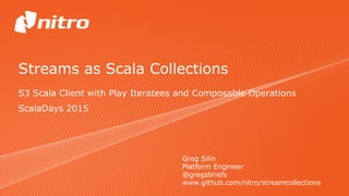 Streams as Scala Collections
S3 Scala Client with Play Iteratees and Composable Operations
Greg Silin
Platform Engineer
@gregsbriefs
www.github.com/nitro/streamcollections
ScalaDays 2015
 