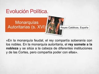 Evolución Política.
Monarquías
Autoritarias (s. XVI) Reyes Católicos, España
«En la monarquía feudal, el rey compartía soberanía con
los nobles. En la monarquía autoritaria, el rey somete a la
nobleza y se sitúa a la cabeza de diferentes instituciones
y de las Cortes, pero compartía poder con ellas».
 