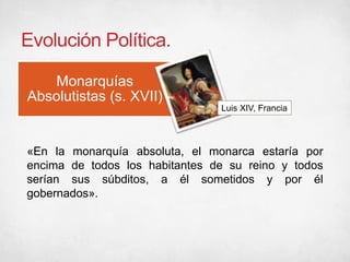 Evolución Política.
Monarquías
Absolutistas (s. XVII)
Luis XIV, Francia
«En la monarquía absoluta, el monarca estaría por
encima de todos los habitantes de su reino y todos
serían sus súbditos, a él sometidos y por él
gobernados».
 