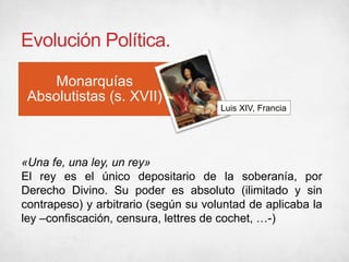 Evolución Política.
Monarquías
Absolutistas (s. XVII)
Luis XIV, Francia
«Una fe, una ley, un rey»
El rey es el único depositario de la soberanía, por
Derecho Divino. Su poder es absoluto (ilimitado y sin
contrapeso) y arbitrario (según su voluntad de aplicaba la
ley –confiscación, censura, lettres de cochet, …-)
 