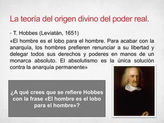 La teoría del origen divino del poder real.
• T. Hobbes (Leviatán, 1651)
«El hombre es el lobo para el hombre. Para acabar con la
anarquía, los hombres prefieren renunciar a su libertad y
delegar todos sus derechos y poderes en manos de un
monarca absoluto. El absolutismo es la única solución
contra la anarquía permanente»
¿A qué crees que se refiere Hobbes
con la frase «El hombre es el lobo
para el hombre»?
 