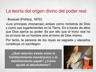 La teoría del origen divino del poder real.
• Bossuet (Política, 1670):
«Los príncipes (monarcas) actúan como ministros de Dios
y como sus lugartenientes en la Tierra. Es a través de ellos
que Dios ejerce su poder. Es por ello que el trono real no
es el trono de un hombre sino el trono de Dios mismo.
Por tanto, la persona de los reyes es sagrada y atacarlos
constituye un sacrilegio»
¿Qué relación existe entre el
fortalecimiento monárquico y el
debilitamiento papal? ¿Cómo
ayudó al absolutismo?
 