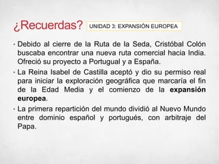 ¿Recuerdas?
• Debido al cierre de la Ruta de la Seda, Cristóbal Colón
buscaba encontrar una nueva ruta comercial hacia India.
Ofreció su proyecto a Portugual y a España.
• La Reina Isabel de Castilla aceptó y dio su permiso real
para iniciar la exploración geográfica que marcaría el fin
de la Edad Media y el comienzo de la expansión
europea.
• La primera repartición del mundo dividió al Nuevo Mundo
entre dominio español y portugués, con arbitraje del
Papa.
UNIDAD 3: EXPANSIÓN EUROPEA
 