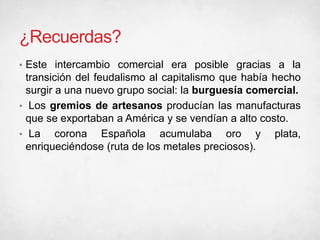 ¿Recuerdas?
• Este intercambio comercial era posible gracias a la
transición del feudalismo al capitalismo que había hecho
surgir a una nuevo grupo social: la burguesía comercial.
• Los gremios de artesanos producían las manufacturas
que se exportaban a América y se vendían a alto costo.
• La corona Española acumulaba oro y plata,
enriqueciéndose (ruta de los metales preciosos).
 