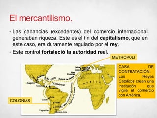 El mercantilismo.
• Las ganancias (excedentes) del comercio internacional
generaban riqueza. Este es el fin del capitalismo, que en
este caso, era duramente regulado por el rey.
• Este control fortaleció la autoridad real.
METRÓPOLI
COLONIAS
CASA DE
CONTRATACIÓN:
Los Reyes
Católicos crean una
institución que
vigile el comercio
con América.
 