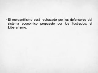 • El mercantilismo será rechazado por los defensores del
sistema económico propuesto por los Ilustrados: el
Liberalismo.
 