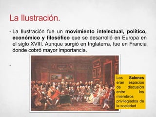 La Ilustración.
• La Ilustración fue un movimiento intelectual, político,
económico y filosófico que se desarrolló en Europa en
el siglo XVIII. Aunque surgió en Inglaterra, fue en Francia
donde cobró mayor importancia.
•
Los Salones
eran espacios
de discusión
entre los
miembros
privilegiados de
la sociedad
 