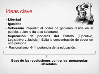 Ideas clave
• Libertad
• Igualdad
• Soberanía Popular: el poder de gobierno reside en el
pueblo, quien lo da a su soberano.
• Separación de poderes del Estado (Ejecutivo,
Legislativo y Judicial): Evita la concentración de poder en
una persona.
• Racionalismo  Importancia de la educación.
Base de las revoluciones contra las monarquías
absolutas.
 