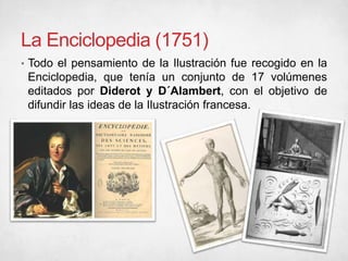 La Enciclopedia (1751)
• Todo el pensamiento de la Ilustración fue recogido en la
Enciclopedia, que tenía un conjunto de 17 volúmenes
editados por Diderot y D´Alambert, con el objetivo de
difundir las ideas de la Ilustración francesa.
 