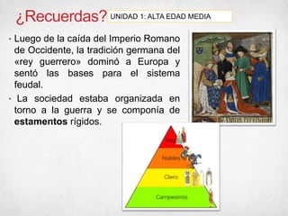 ¿Recuerdas?
• Luego de la caída del Imperio Romano
de Occidente, la tradición germana del
«rey guerrero» dominó a Europa y
sentó las bases para el sistema
feudal.
• La sociedad estaba organizada en
torno a la guerra y se componía de
estamentos rígidos.
UNIDAD 1: ALTA EDAD MEDIA
 