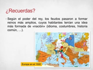 ¿Recuerdas?
• Según el poder del rey, los feudos pasaron a formar
reinos más amplios, cuyos habitantes tenían una idea
más formada de «nación» (idioma, costumbres, historia
común, …).
Europa en el 1500
 