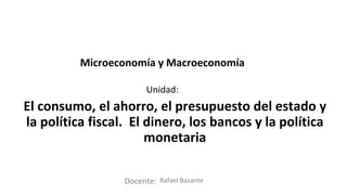 Docente:
Unidad:
Microeconomía y Macroeconomía
El consumo, el ahorro, el presupuesto del estado y
la política fiscal. El dinero, los bancos y la política
monetaria
Rafael Bazante
 