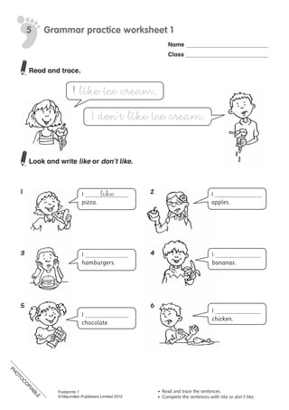 PH
O
TO
C
O
PIABLE
Name
Class
©	Macmillan	Publishers	Limited	2008
PH
O
TO
CO
PIABLE
5 Grammar practice worksheet 1
•	 Read	and	trace	the	sentences.
•	 Complete	the	sentences	with	like	or	don’t like.
I like ice cream.
I don’t like ice cream.
I
pizza.
I
hamburgers.
I
chocolate.
I
bananas.
I
apples.
I
chicken.
like
Read and trace.
Look and write like or don’t like.
1	 2
3	 4
5	 6
PH
O
TO
C
O
PIABLE
Footprints 1
© Macmillan Publishers Limited 2012
 
