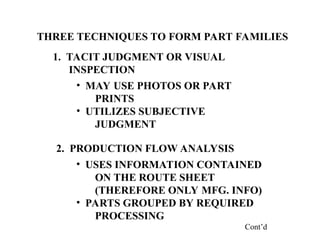 THREE TECHNIQUES TO FORM PART FAMILIES
1. TACIT JUDGMENT OR VISUAL
INSPECTION
2. PRODUCTION FLOW ANALYSIS
• MAY USE PHOTOS OR PART
PRINTS
• UTILIZES SUBJECTIVE
JUDGMENT
• USES INFORMATION CONTAINED
ON THE ROUTE SHEET
(THEREFORE ONLY MFG. INFO)
• PARTS GROUPED BY REQUIRED
PROCESSING
Cont’d
 