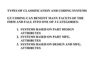 TYPES OF CLASSIFICATION AND CODING SYSTEMS
GT CODING CAN BENEFIT MANY FACETS OF THE
FIRM AND FALL INTO ONE OF 3 CATEGORIES:
1. SYSTEMS BASED ON PART DESIGN
ATTRIBUTES
2. SYSTEMS BASED ON PART MFG.
ATTRIBUTES
3. SYSTEMS BASED ON DESIGN AND MFG.
ATTRIBUTES
 