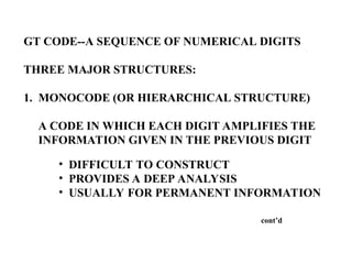 GT CODE--A SEQUENCE OF NUMERICAL DIGITS
THREE MAJOR STRUCTURES:
1. MONOCODE (OR HIERARCHICAL STRUCTURE)
A CODE IN WHICH EACH DIGIT AMPLIFIES THE
INFORMATION GIVEN IN THE PREVIOUS DIGIT
• DIFFICULT TO CONSTRUCT
• PROVIDES A DEEP ANALYSIS
• USUALLY FOR PERMANENT INFORMATION
cont’d
 