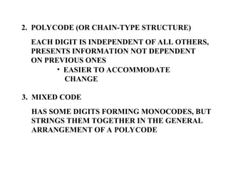 2. POLYCODE (OR CHAIN-TYPE STRUCTURE)
EACH DIGIT IS INDEPENDENT OF ALL OTHERS,
PRESENTS INFORMATION NOT DEPENDENT
ON PREVIOUS ONES
• EASIER TO ACCOMMODATE
CHANGE
3. MIXED CODE
HAS SOME DIGITS FORMING MONOCODES, BUT
STRINGS THEM TOGETHER IN THE GENERAL
ARRANGEMENT OF A POLYCODE
 