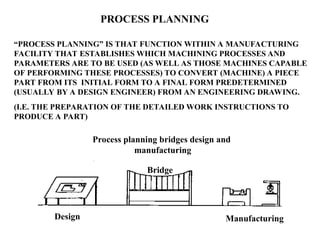 PROCESS PLANNING
“PROCESS PLANNING” IS THAT FUNCTION WITHIN A MANUFACTURING
FACILITY THAT ESTABLISHES WHICH MACHINING PROCESSES AND
PARAMETERS ARE TO BE USED (AS WELL AS THOSE MACHINES CAPABLE
OF PERFORMING THESE PROCESSES) TO CONVERT (MACHINE) A PIECE
PART FROM ITS INITIAL FORM TO A FINAL FORM PREDETERMINED
(USUALLY BY A DESIGN ENGINEER) FROM AN ENGINEERING DRAWING.
(I.E. THE PREPARATION OF THE DETAILED WORK INSTRUCTIONS TO
PRODUCE A PART)
Bridge
Design Manufacturing
Process planning bridges design and
manufacturing
 