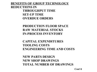 BENEFITS OF GROUP TECHNOLOGY
REDUCTIONS IN
THROUGHPUT TIME
SET-UP TIME
OVERDUE ORDERS
PRODUCTION FLOOR SPACE
RAW MATERIAL STOCKS
IN-PROCESS INVENTORY
CAPITAL EXPENDITURES
TOOLING COSTS
ENGINEERING TIME AND COSTS
NEW PARTS DESIGN
NEW SHOP DRAWINGS
TOTAL NUMBER OF DRAWINGS
Cont’d
 