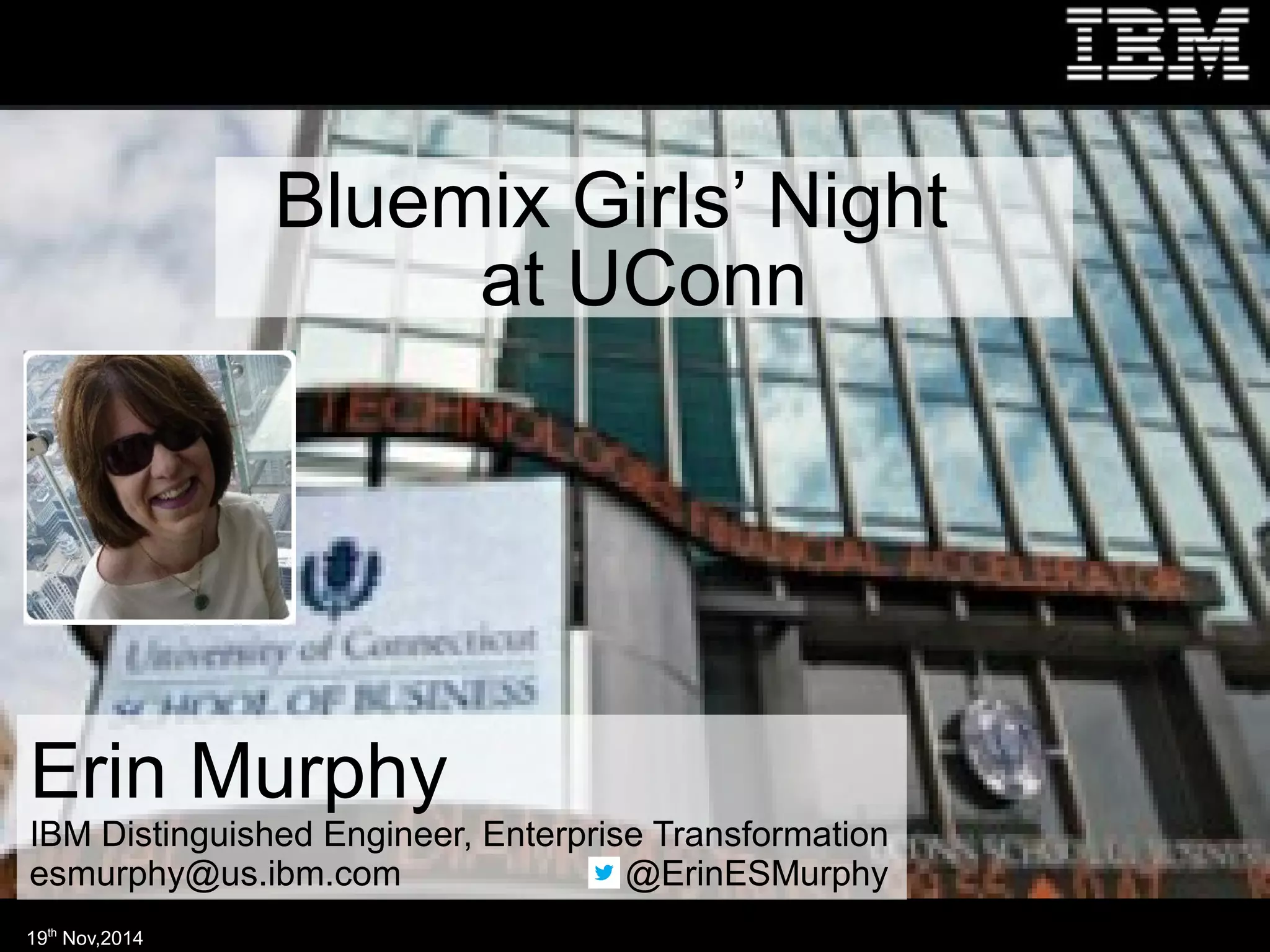 Bluemix Girls’ Night 
at UConn 
Erin Murphy 
IBM Distinguished Engineer, Enterprise Transformation 
esmurphy@us.ibm.com @ErinESMurphy 
19th Nov,2014 
 