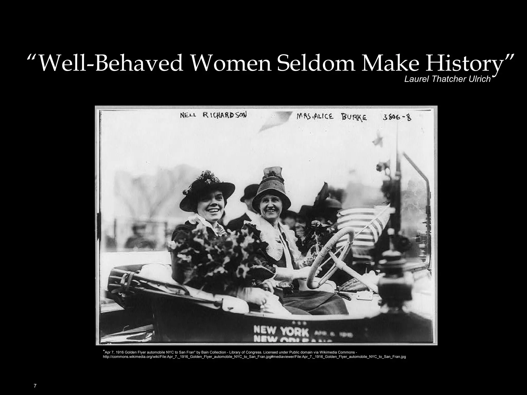 “Well-Behaved Women Seldom Make History” 
7 
Laurel Thatcher Ulrich 
"Apr 7, 1916 Golden Flyer automobile NYC to San Fran" by Bain Collection - Library of Congress. Licensed under Public domain via Wikimedia Commons - 
http://commons.wikimedia.org/wiki/File:Apr_7,_1916_Golden_Flyer_automobile_NYC_to_San_Fran.jpg#mediaviewer/File:Apr_7,_1916_Golden_Flyer_automobile_NYC_to_San_Fran.jpg 
 