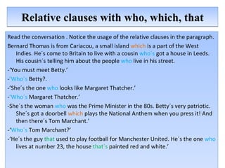 Relative clauses with who, which, that Read the conversation . Notice the usage of the relative clauses in the paragraph. Bernard Thomas is from Cariacou, a small island  which  is a part of the West Indies. He´s come to Britain to live with a cousin  who´s  got a house in Leeds. His cousin´s telling him about the people  who  live in his street. -‘You must meet Betty.’ - ’Who´s  Betty?. -’She´s the one  who  looks like Margaret Thatcher.’ - ‘Who´s  Margaret Thatcher.’ -She´s the woman  who  was the Prime Minister in the 80s. Betty´s very patriotic. She´s got a doorbell  which  plays the National Anthem when you press it! And then there´s Tom Marchant.’ -‘ Who´s  Tom Marchant?’ -‘He´s the guy  that  used to play football for Manchester United. He´s the one  who  lives at number 23, the house  that´s   painted red and white.’ 