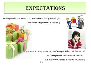 Expectations When you visit someone,  it ’s   the custom to  bring a small gift   you  aren’t supposed to  arrive early If you want to bring someone, you ’re   expected to  call first and ask   you 're   supposed to  check with the host   it ’s   not acceptable to  arrive without calling  first  
