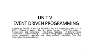 UNIT V
EVENT DRIVEN PROGRAMMING
Introducing Graphics – Working with color, font and images – Introduction to
AWT – Origins of Swing – Two Key Swing Features – MVC Connection –
Components and Containers – The Swing Packages – A Simple Swing
Application – Event handling – Creating a Swing Applet – Exploring Swing :
JLabel, ImageIcon, JTextField, The Swing Buttons, JScrollPane, JList and
JComboBox – Creating Menus.
1
 