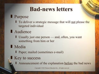 Bad-news letters
„ Purpose
  ƒ To deliver a strategic message that will not please the
    targeted individual
„ Audience
  ƒ Usually just one person — and, often, you want
    something from him or her
„ Media
  ƒ Paper; mailed (sometimes e-mail)
„ Key to success
  ƒ Announcement of the explanation before the bad news
                Copyright © 2012 Pearson Education Inc., All rights reserved.
 