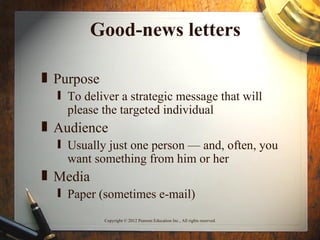 Good-news letters

„ Purpose
  ƒ To deliver a strategic message that will
    please the targeted individual
„ Audience
  ƒ Usually just one person — and, often, you
    want something from him or her
„ Media
  ƒ Paper (sometimes e-mail)

            Copyright © 2012 Pearson Education Inc., All rights reserved.
 