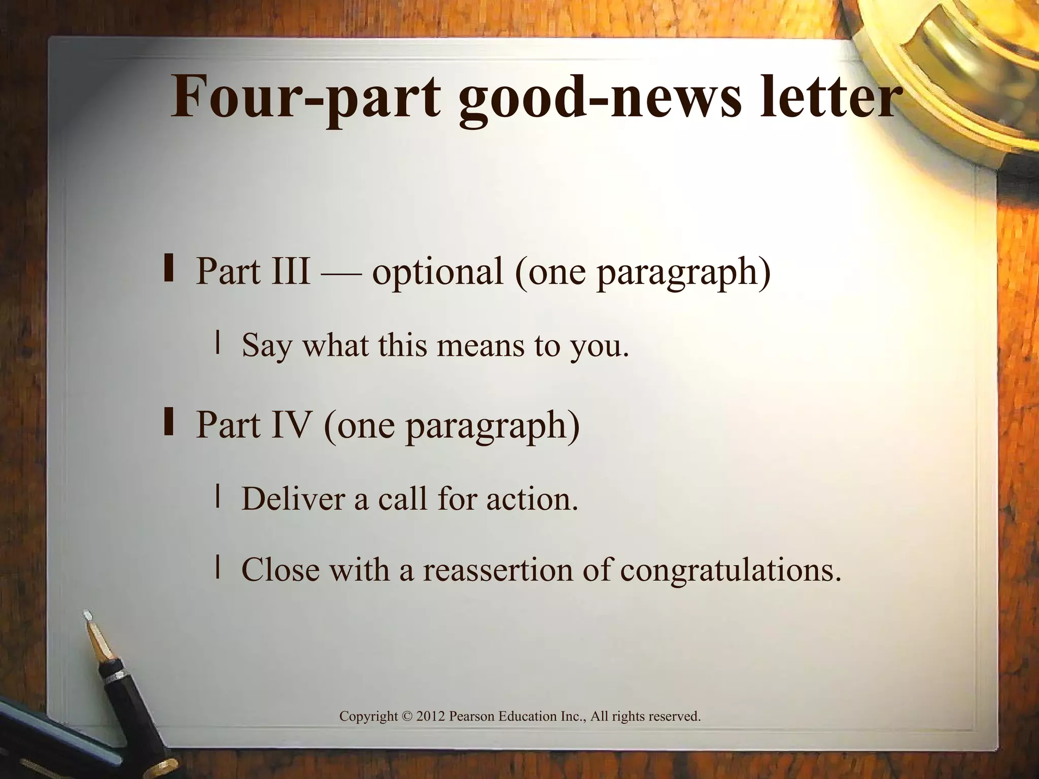 Four-part good-news letter

ƒ Part III — optional (one paragraph)
   ‚ Say what this means to you.

ƒ Part IV (one paragraph)
   ‚ Deliver a call for action.

   ‚ Close with a reassertion of congratulations.



            Copyright © 2012 Pearson Education Inc., All rights reserved.
 
