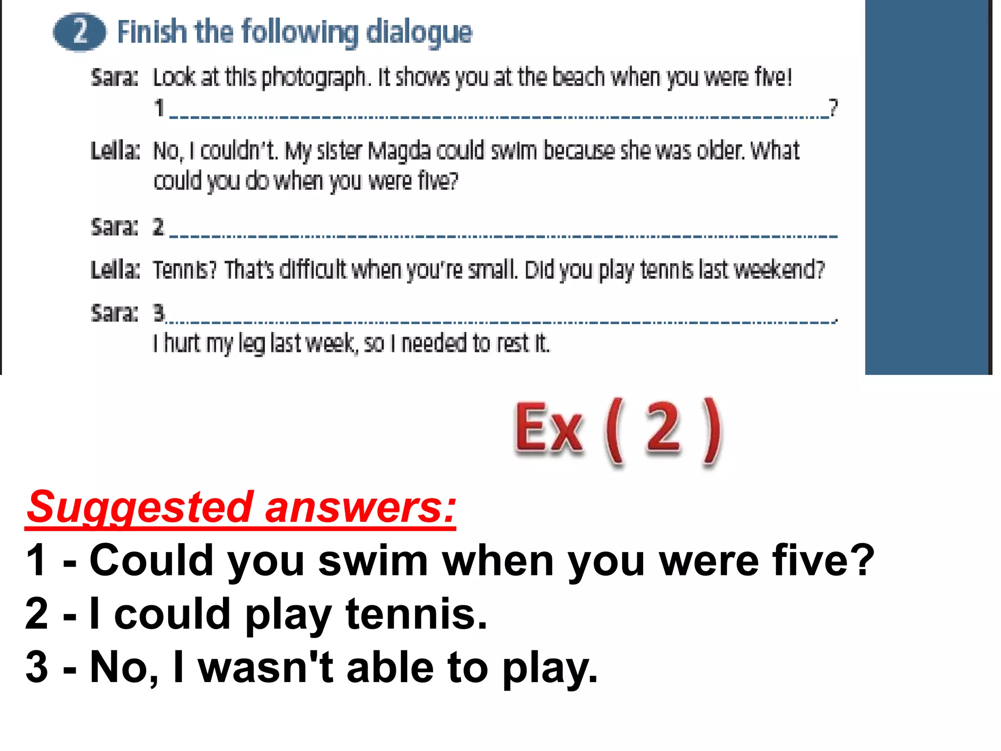 Suggested answers:
1 - Could you swim when you were five?
2 - I could play tennis.
3 - No, I wasn't able to play.
 