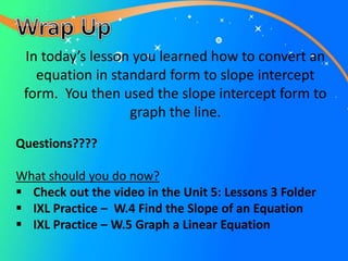 Questions????
What should you do now?
 Check out the video in the Unit 5: Lessons 3 Folder
 IXL Practice – W.4 Find the Slope of an Equation
 IXL Practice – W.5 Graph a Linear Equation
In today’s lesson you learned how to convert an
equation in standard form to slope intercept
form. You then used the slope intercept form to
graph the line.
 