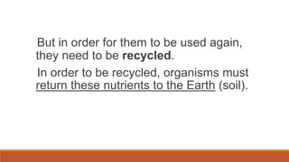 But in order for them to be used again,
they need to be recycled.
In order to be recycled, organisms must
return these nutrients to the Earth (soil).
 