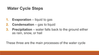 Water Cycle Steps
1. Evaporation – liquid to gas
2. Condensation – gas to liquid
3. Precipitation – water falls back to the ground either
as rain, snow, or hail
These three are the main processes of the water cycle
 