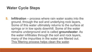Water Cycle Steps
5. Infiltration – process where rain water soaks into the
ground, through the soil and underlying rock layers,
Some of this water ultimately returns to the surface at
springs or in low spots downhill. Some of the water
remains underground and is called groundwater. As
the water infiltrates through the soil and rock layers,
many of the impurities in the water are filtered out.
This filtering process helps clean the water.
 