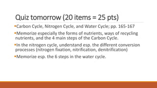 Quiz tomorrow (20 items = 25 pts)
Carbon Cycle, Nitrogen Cycle, and Water Cycle; pp. 165-167
Memorize especially the forms of nutrients, ways of recycling
nutrients, and the 4 main steps of the Carbon Cycle.
In the nitrogen cycle, understand esp. the different conversion
processes (nitrogen fixation, nitrification, denitrification)
Memorize esp. the 6 steps in the water cycle.
 