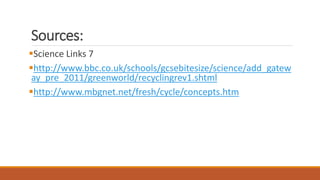 Sources:
Science Links 7
http://www.bbc.co.uk/schools/gcsebitesize/science/add_gatew
ay_pre_2011/greenworld/recyclingrev1.shtml
http://www.mbgnet.net/fresh/cycle/concepts.htm
 
