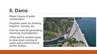 6. Dams
Major means of water
conservation
Supplies water for drinking,
irrigation, laundry, etc.
Can be used for generating
electricity (hydroelectric)
Often built in eroded areas
to slow down running of
water and prevent/reduce
further erosion
 