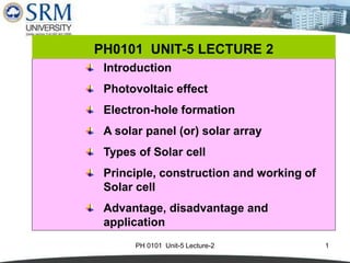 PH 0101 Unit-5 Lecture-2 1
Introduction
Photovoltaic effect
Electron-hole formation
A solar panel (or) solar array
Types of Solar cell
Principle, construction and working of
Solar cell
Advantage, disadvantage and
application
PH0101 UNIT-5 LECTURE 2
 